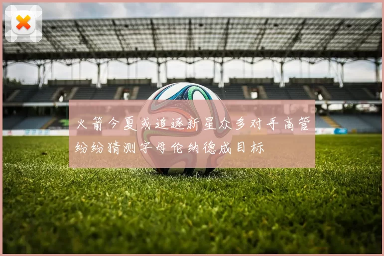 火箭今夏或追逐新星众多对手高管纷纷猜测字母伦纳德成目标