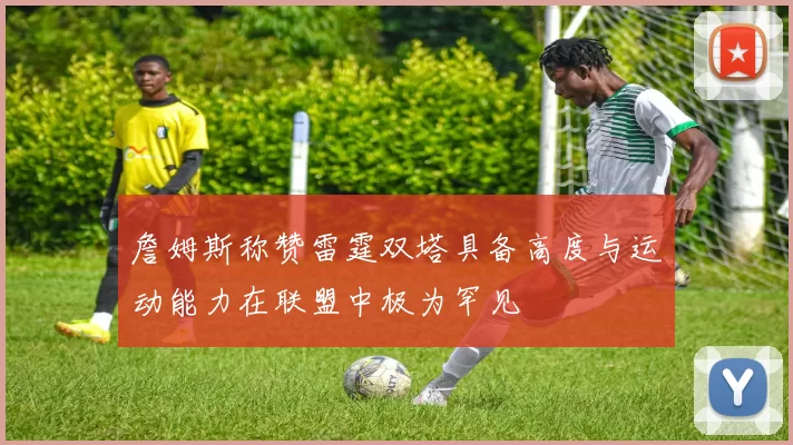詹姆斯称赞雷霆双塔具备高度与运动能力在联盟中极为罕见