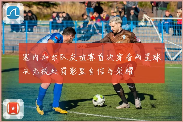 塞内加尔队友谊赛首次穿着两星球衣无视处罚彰显自信与荣耀