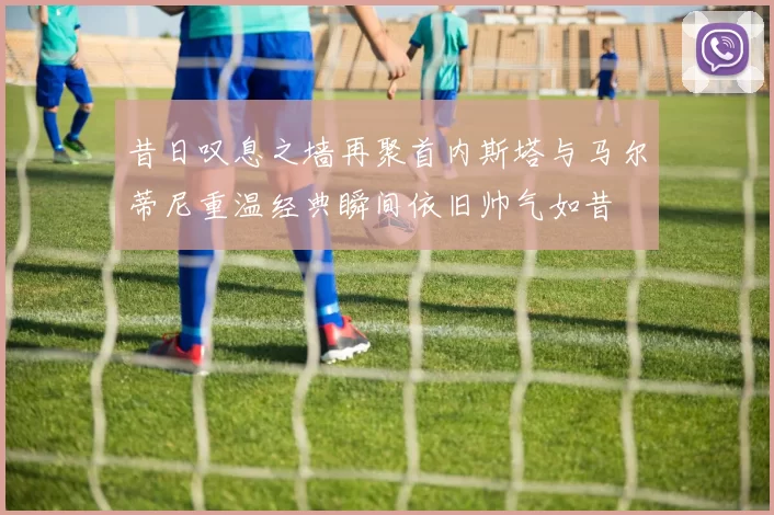 昔日叹息之墙再聚首内斯塔与马尔蒂尼重温经典瞬间依旧帅气如昔