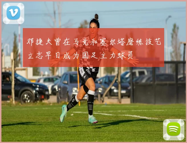 邓捷夫曾在马竞和塞尔塔磨练技艺立志早日成为国足主力球员
