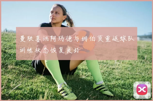 曼联喜讯阿玛德与姆伯莫重返球队训练状态恢复良好