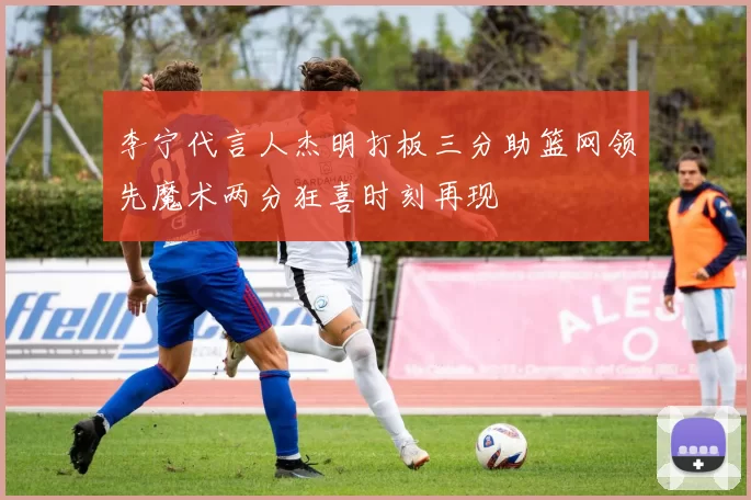 李宁代言人杰明打板三分助篮网领先魔术两分狂喜时刻再现