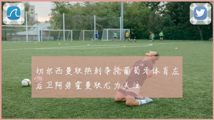 切尔西曼联热刺争抢葡萄牙体育左后卫阿劳霍曼联尤为关注