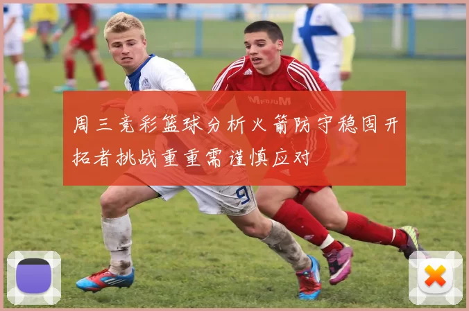 周三竞彩篮球分析火箭防守稳固开拓者挑战重重需谨慎应对
