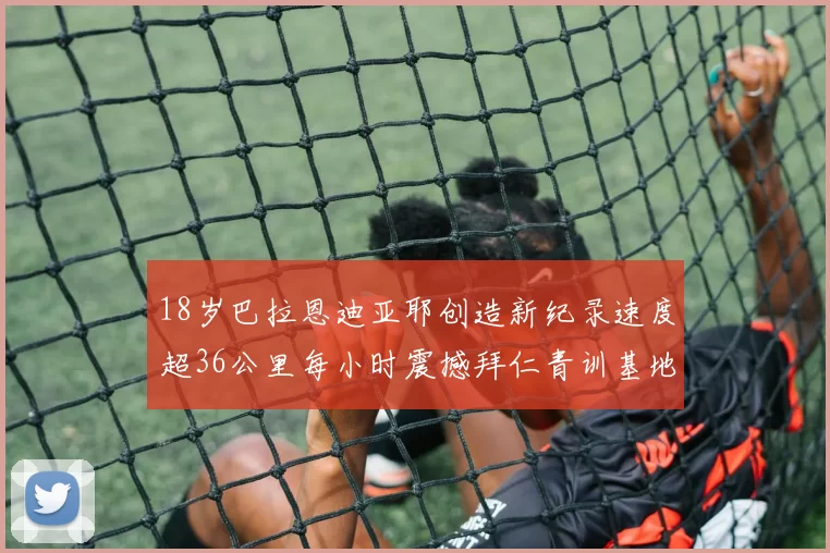 18岁巴拉恩迪亚耶创造新纪录速度超36公里每小时震撼拜仁青训基地
