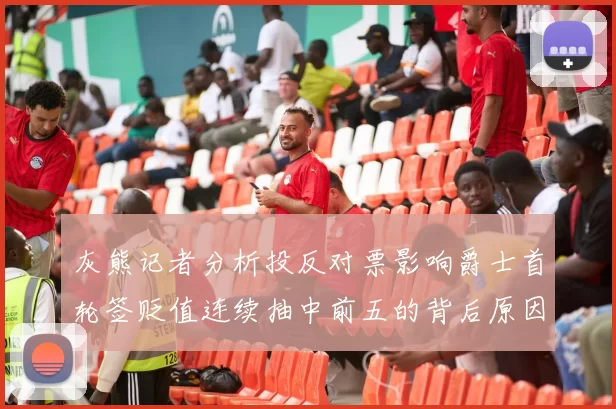 灰熊记者分析投反对票影响爵士首轮签贬值连续抽中前五的背后原因