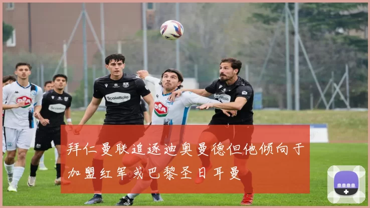 拜仁曼联追逐迪奥曼德但他倾向于加盟红军或巴黎圣日耳曼