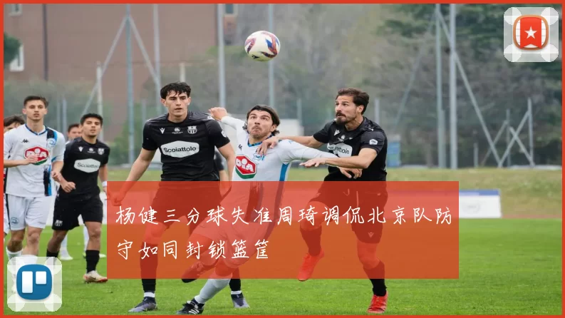 杨健三分球失准周琦调侃北京队防守如同封锁篮筐