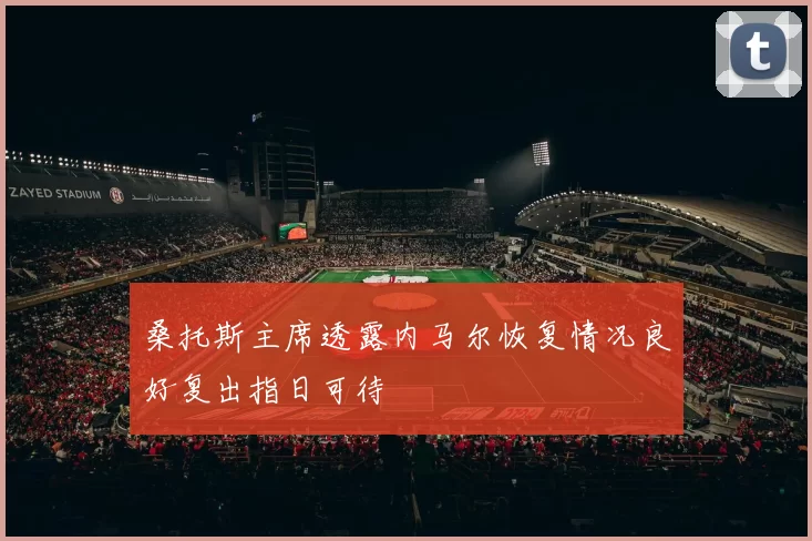 桑托斯主席透露内马尔恢复情况良好复出指日可待