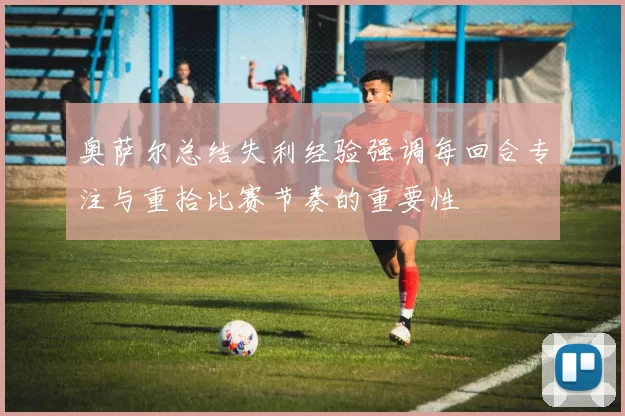 奥萨尔总结失利经验强调每回合专注与重拾比赛节奏的重要性