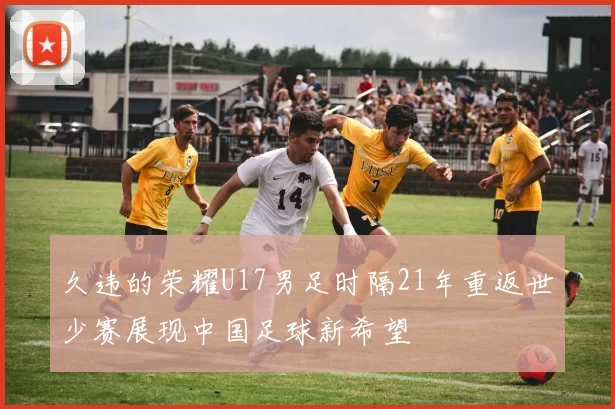 久违的荣耀U17男足时隔21年重返世少赛展现中国足球新希望