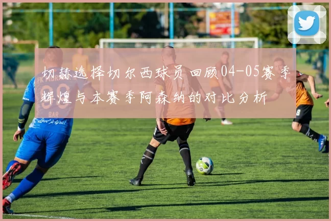 切赫选择切尔西球员回顾04-05赛季辉煌与本赛季阿森纳的对比分析