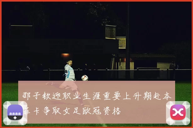 邵子钦迎职业生涯重要上升期赴本菲卡争取女足欧冠资格