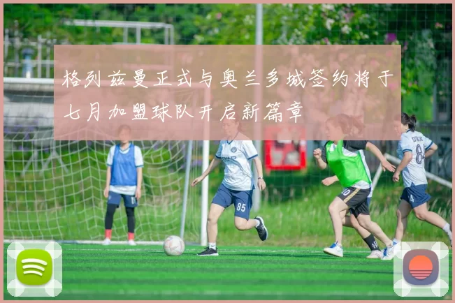 格列兹曼正式与奥兰多城签约将于七月加盟球队开启新篇章