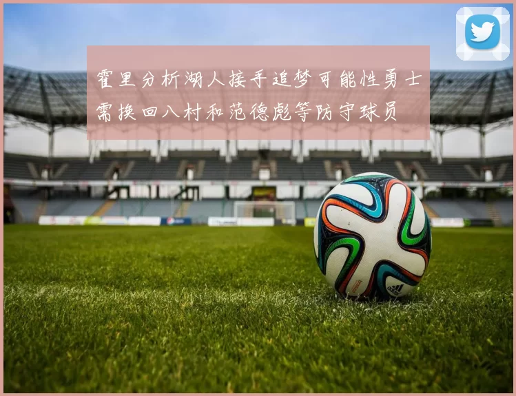 霍里分析湖人接手追梦可能性勇士需换回八村和范德彪等防守球员