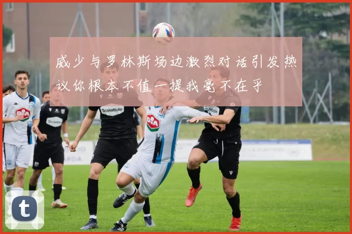 威少与罗林斯场边激烈对话引发热议你根本不值一提我毫不在乎