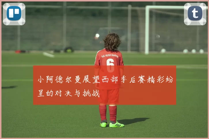 小阿德尔曼展望西部季后赛精彩纷呈的对决与挑战