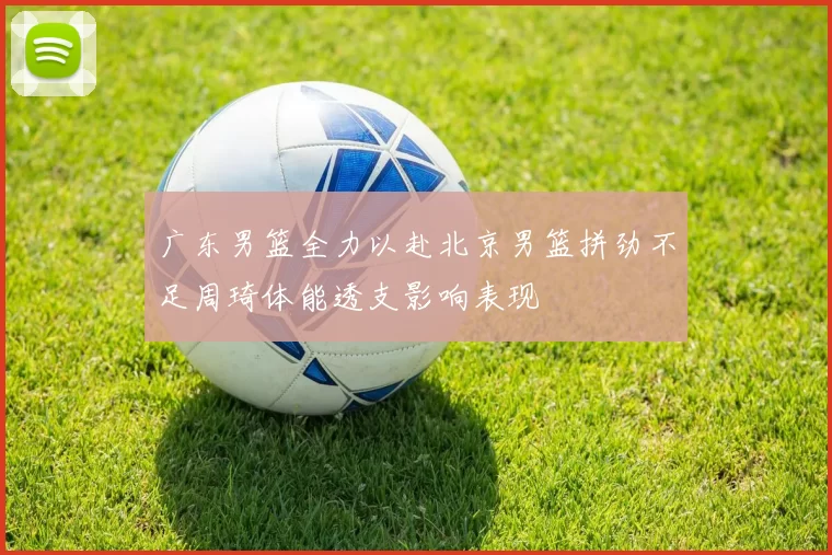 广东男篮全力以赴北京男篮拼劲不足周琦体能透支影响表现