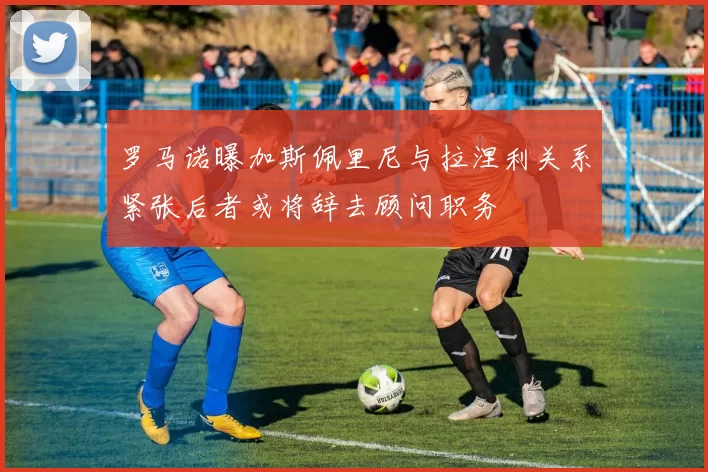 罗马诺曝加斯佩里尼与拉涅利关系紧张后者或将辞去顾问职务