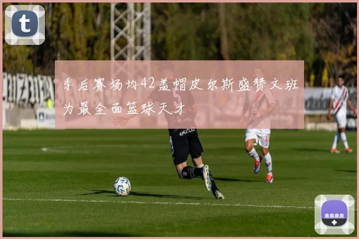 季后赛场均42盖帽皮尔斯盛赞文班为最全面篮球天才